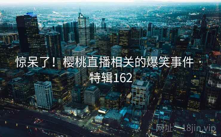 惊呆了！樱桃直播相关的爆笑事件 · 特辑162