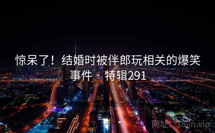 惊呆了！结婚时被伴郎玩相关的爆笑事件 · 特辑291