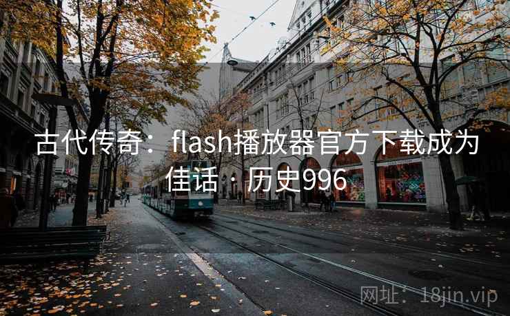 古代传奇：flash播放器官方下载成为佳话 · 历史996