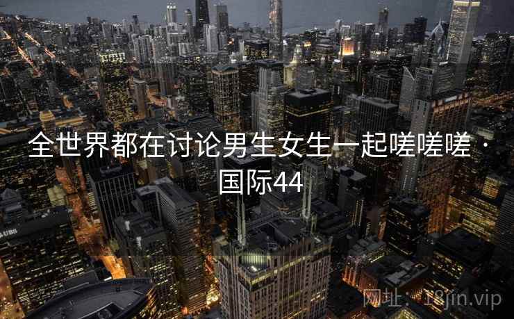 全世界都在讨论男生女生一起嗟嗟嗟 · 国际44 第2张 全世界都在讨论男生女生一起嗟嗟嗟 · 国际44 第2张
