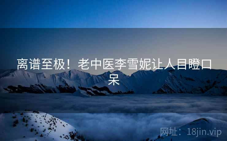 离谱至极！老中医李雪妮让人目瞪口呆