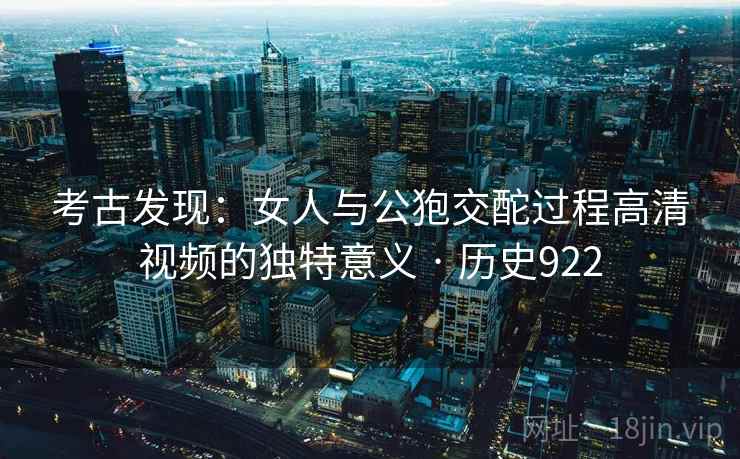 考古发现：女人与公狍交酡过程高清视频的独特意义 · 历史922