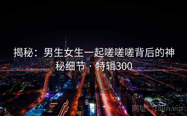 揭秘：男生女生一起嗟嗟嗟背后的神秘细节 · 特辑300  第2张