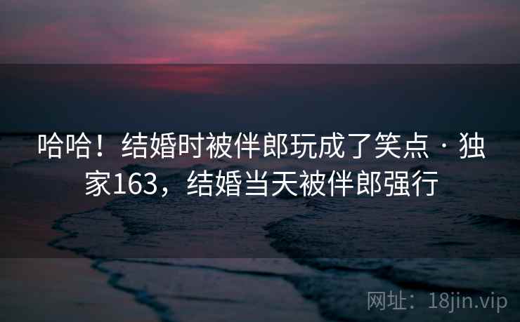 哈哈！结婚时被伴郎玩成了笑点 · 独家163，结婚当天被伴郎强行  第2张